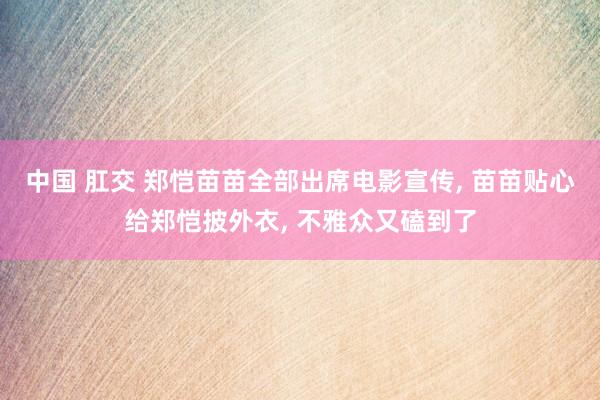 中国 肛交 郑恺苗苗全部出席电影宣传， 苗苗贴心给郑恺披外衣， 不雅众又磕到了