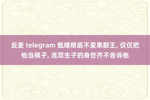 反差 telegram 甄嬛根底不爱果郡王， 仅仅把他当棋子， 连双生子的身世齐不告诉他