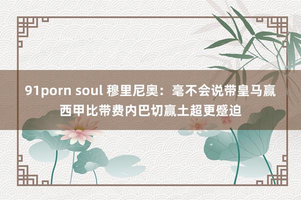 91porn soul 穆里尼奥：毫不会说带皇马赢西甲比带费内巴切赢土超更蹙迫