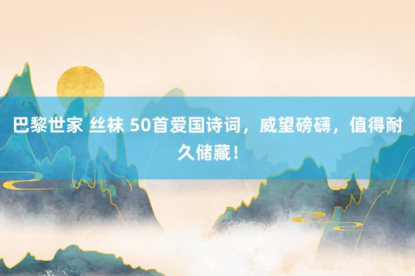 巴黎世家 丝袜 50首爱国诗词，威望磅礴，值得耐久储藏！