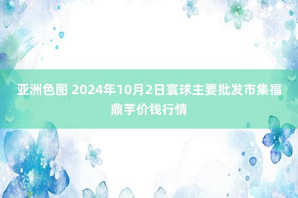 亚洲色图 2024年10月2日寰球主要批发市集福鼎芋价钱行情