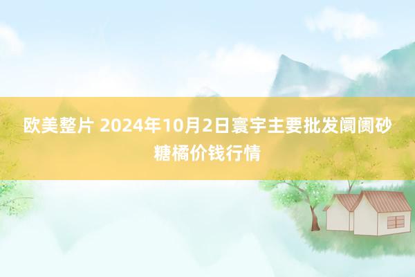 欧美整片 2024年10月2日寰宇主要批发阛阓砂糖橘价钱行情