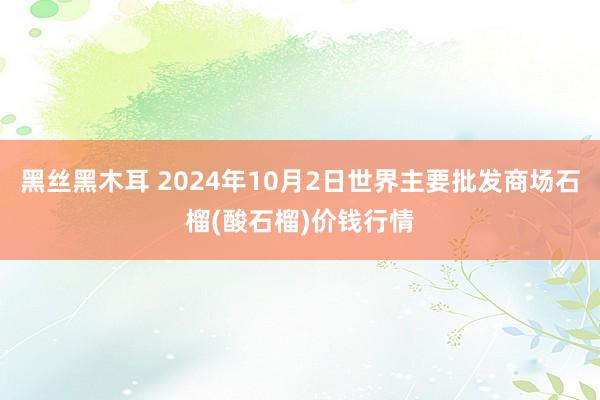 黑丝黑木耳 2024年10月2日世界主要批发商场石榴(酸石榴)价钱行情