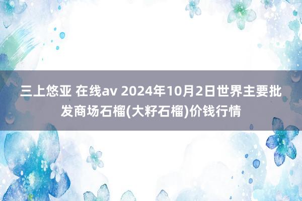 三上悠亚 在线av 2024年10月2日世界主要批发商场石榴(大籽石榴)价钱行情