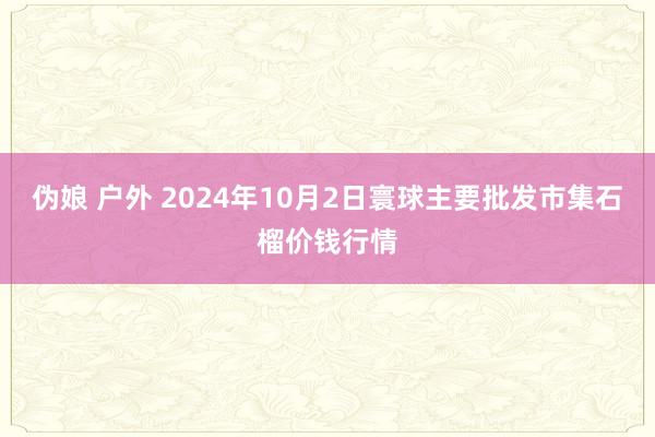 伪娘 户外 2024年10月2日寰球主要批发市集石榴价钱行情