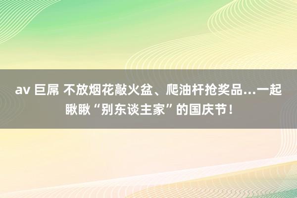 av 巨屌 不放烟花敲火盆、爬油杆抢奖品...一起瞅瞅“别东谈主家”的国庆节！