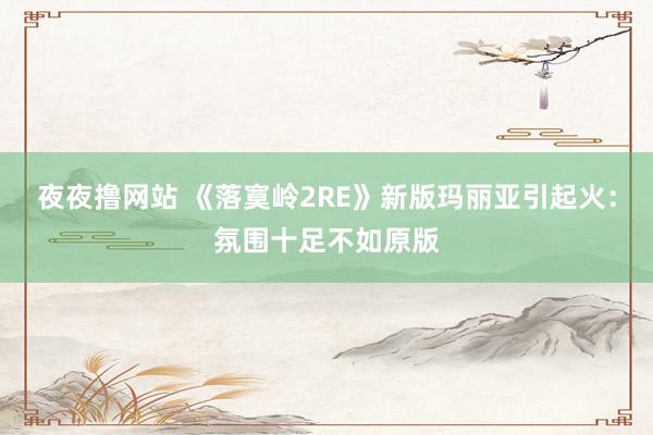 夜夜撸网站 《落寞岭2RE》新版玛丽亚引起火：氛围十足不如原版