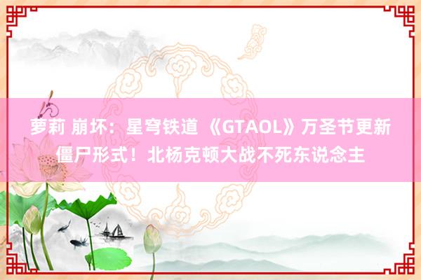 萝莉 崩坏：星穹铁道 《GTAOL》万圣节更新僵尸形式！北杨克顿大战不死东说念主