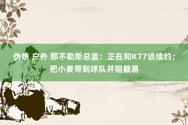 伪娘 户外 那不勒斯总监：正在和K77谈续约；把小麦带到球队并阻截易