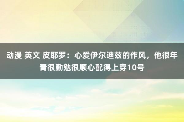 动漫 英文 皮耶罗：心爱伊尔迪兹的作风，他很年青很勤勉很顺心配得上穿10号