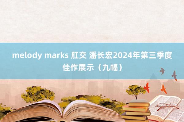 melody marks 肛交 潘长宏2024年第三季度佳作展示（九幅）