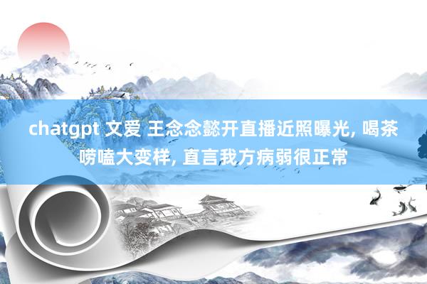 chatgpt 文爱 王念念懿开直播近照曝光， 喝茶唠嗑大变样， 直言我方病弱很正常