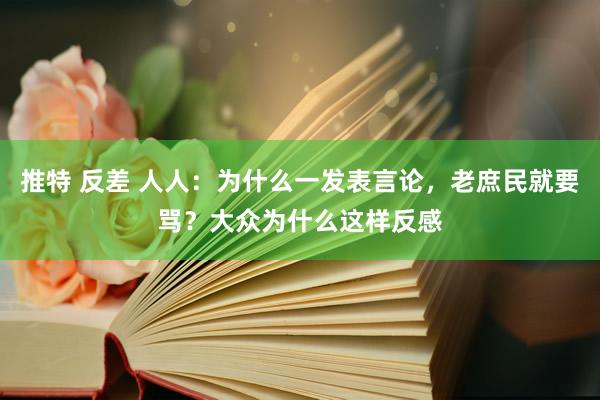 推特 反差 人人：为什么一发表言论，老庶民就要骂？大众为什么这样反感