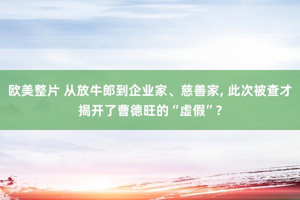 欧美整片 从放牛郎到企业家、慈善家， 此次被查才揭开了曹德旺的“虚假”?