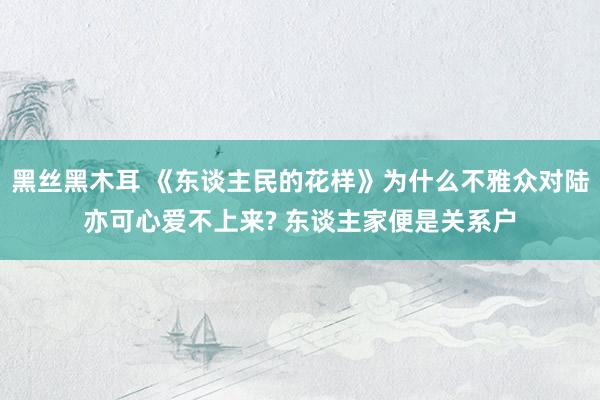 黑丝黑木耳 《东谈主民的花样》为什么不雅众对陆亦可心爱不上来? 东谈主家便是关系户