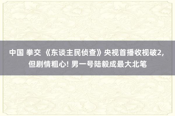 中国 拳交 《东谈主民侦查》央视首播收视破2， 但剧情粗心! 男一号陆毅成最大北笔