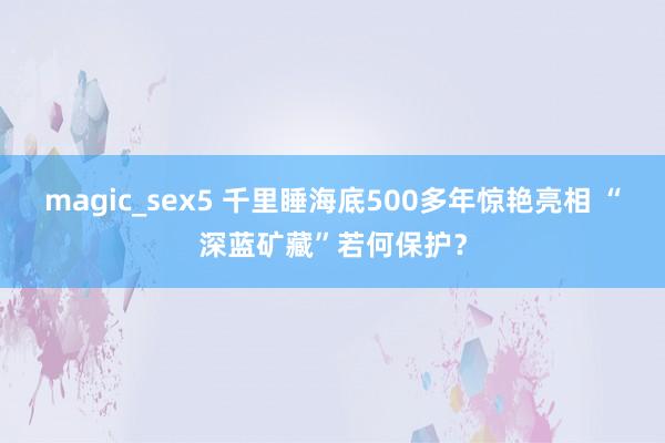 magic_sex5 千里睡海底500多年惊艳亮相 “深蓝矿藏”若何保护？