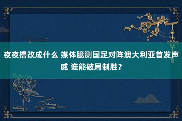 夜夜撸改成什么 媒体臆测国足对阵澳大利亚首发声威 谁能破局制胜？