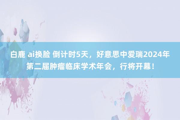 白鹿 ai换脸 倒计时5天，好意思中爱瑞2024年第二届肿瘤临床学术年会，行将开幕！