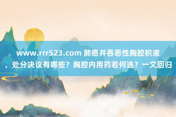 www.rrr523.com 肺癌并吞恶性胸腔积液，处分决议有哪些？胸腔内用药若何选？一文回归