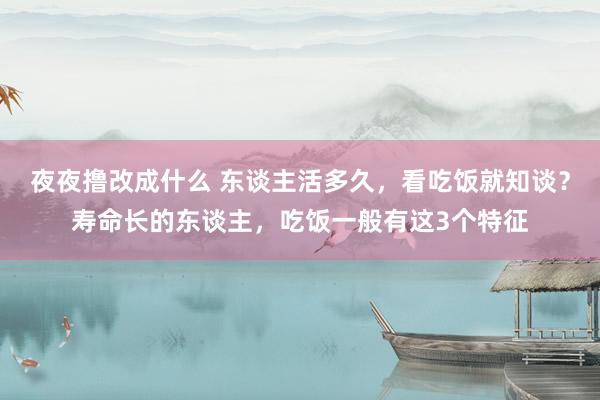 夜夜撸改成什么 东谈主活多久，看吃饭就知谈？寿命长的东谈主，吃饭一般有这3个特征