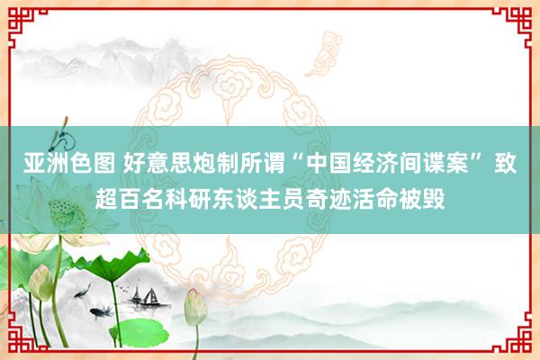 亚洲色图 好意思炮制所谓“中国经济间谍案” 致超百名科研东谈主员奇迹活命被毁