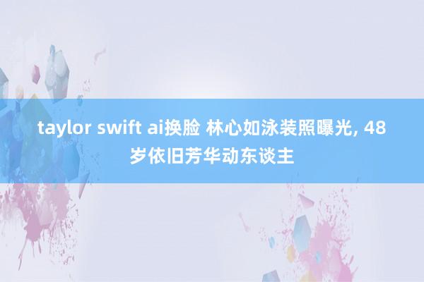 taylor swift ai换脸 林心如泳装照曝光， 48岁依旧芳华动东谈主