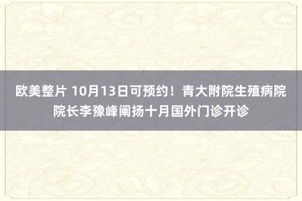 欧美整片 10月13日可预约！青大附院生殖病院院长李豫峰阐扬十月国外门诊开诊