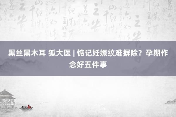 黑丝黑木耳 狐大医 | 惦记妊娠纹难摒除？孕期作念好五件事