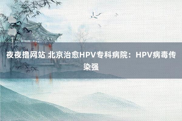 夜夜撸网站 北京治愈HPV专科病院：HPV病毒传染强