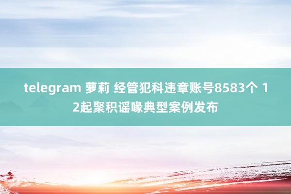 telegram 萝莉 经管犯科违章账号8583个 12起聚积谣喙典型案例发布