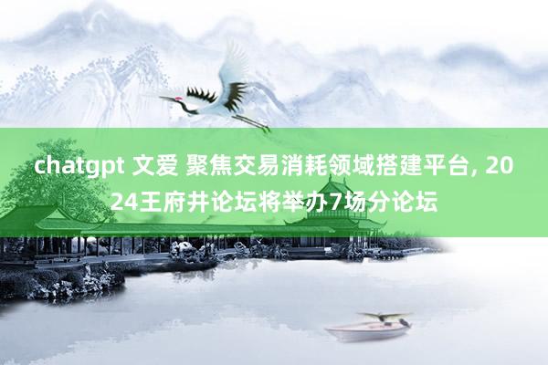 chatgpt 文爱 聚焦交易消耗领域搭建平台， 2024王府井论坛将举办7场分论坛