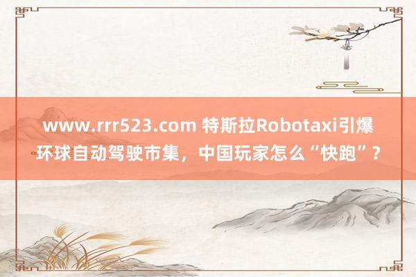 www.rrr523.com 特斯拉Robotaxi引爆环球自动驾驶市集，中国玩家怎么“快跑”？