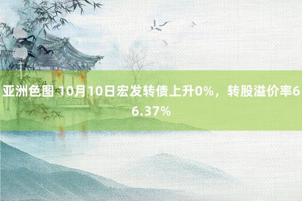 亚洲色图 10月10日宏发转债上升0%，转股溢价率66.37%