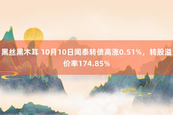 黑丝黑木耳 10月10日闻泰转债高涨0.51%，转股溢价率174.85%