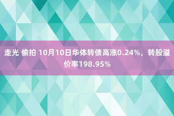 走光 偷拍 10月10日华体转债高涨0.24%，转股溢价率198.95%