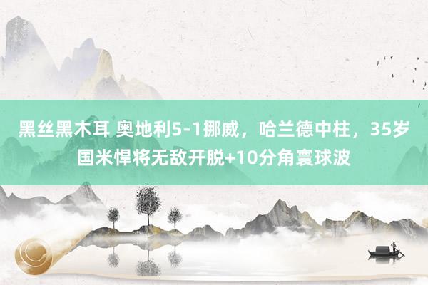 黑丝黑木耳 奥地利5-1挪威，哈兰德中柱，35岁国米悍将无敌开脱+10分角寰球波