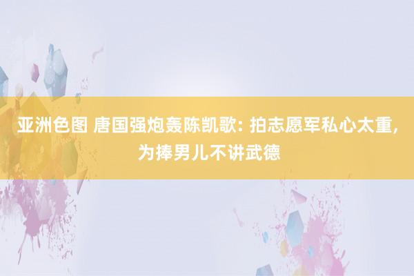 亚洲色图 唐国强炮轰陈凯歌: 拍志愿军私心太重， 为捧男儿不讲武德