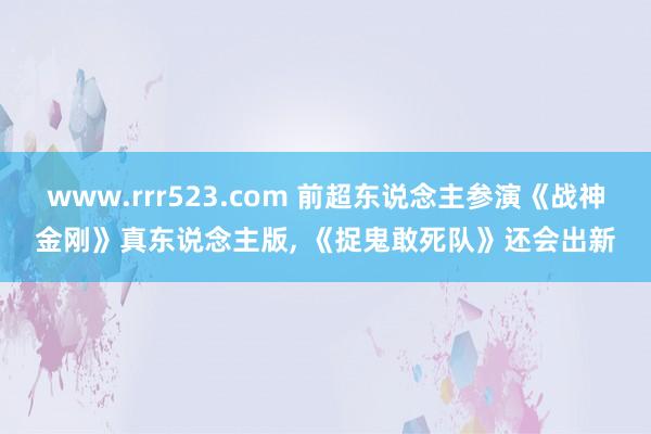 www.rrr523.com 前超东说念主参演《战神金刚》真东说念主版， 《捉鬼敢死队》还会出新