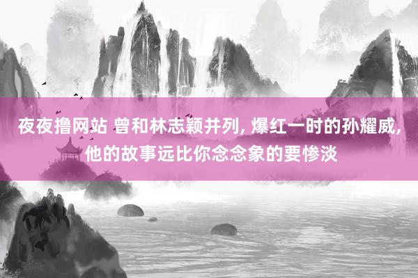 夜夜撸网站 曾和林志颖并列， 爆红一时的孙耀威， 他的故事远比你念念象的要惨淡