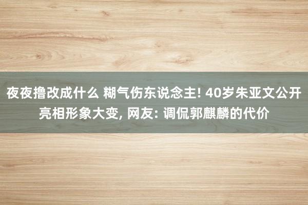 夜夜撸改成什么 糊气伤东说念主! 40岁朱亚文公开亮相形象大变， 网友: 调侃郭麒麟的代价