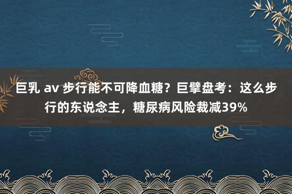 巨乳 av 步行能不可降血糖？巨擘盘考：这么步行的东说念主，糖尿病风险裁减39%