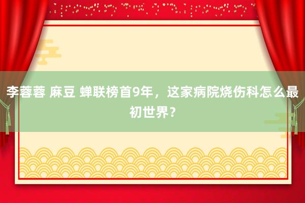 李蓉蓉 麻豆 蝉联榜首9年，这家病院烧伤科怎么最初世界？