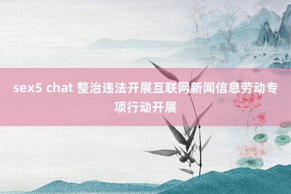 sex5 chat 整治违法开展互联网新闻信息劳动专项行动开展