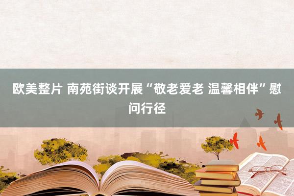 欧美整片 南苑街谈开展“敬老爱老 温馨相伴”慰问行径