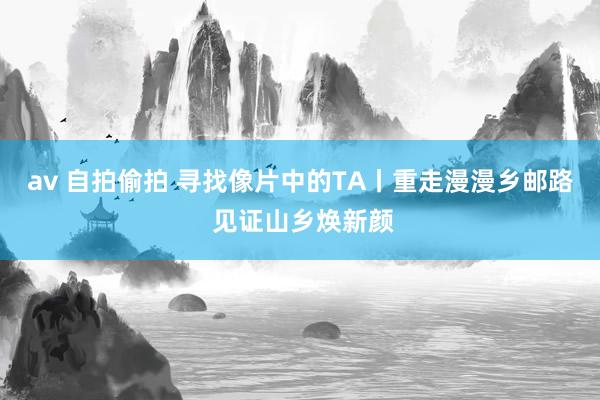 av 自拍偷拍 寻找像片中的TA丨重走漫漫乡邮路 见证山乡焕新颜