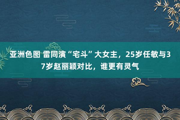 亚洲色图 雷同演“宅斗”大女主，25岁任敏与37岁赵丽颖对比，谁更有灵气