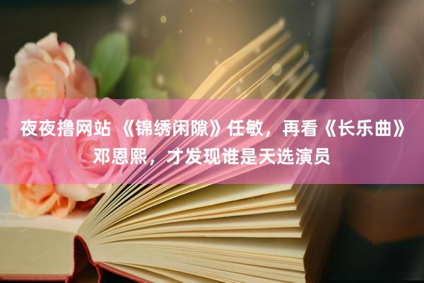 夜夜撸网站 《锦绣闲隙》任敏，再看《长乐曲》邓恩熙，才发现谁是天选演员