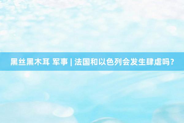 黑丝黑木耳 军事 | 法国和以色列会发生肆虐吗？