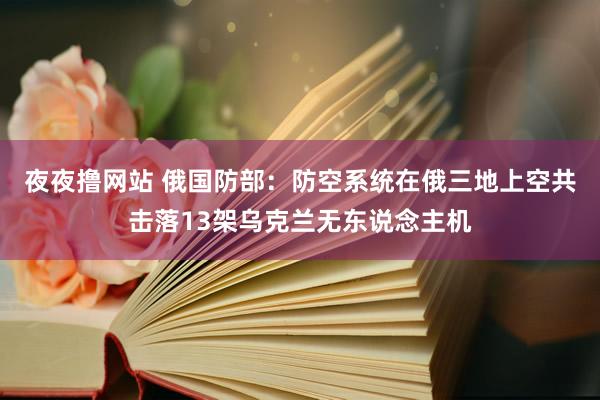 夜夜撸网站 俄国防部：防空系统在俄三地上空共击落13架乌克兰无东说念主机